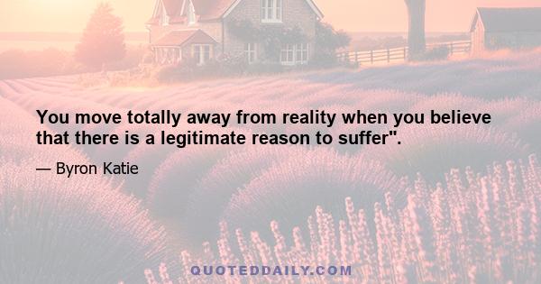 You move totally away from reality when you believe that there is a legitimate reason to suffer.