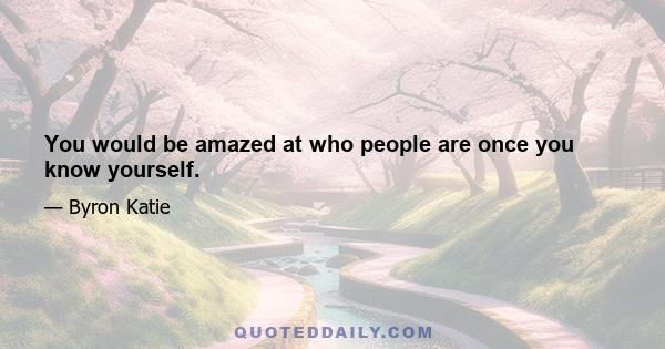 You would be amazed at who people are once you know yourself.