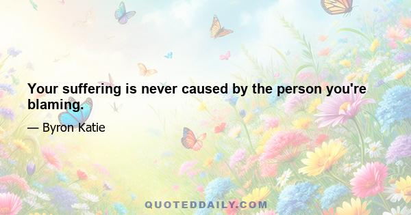 Your suffering is never caused by the person you're blaming.