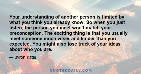 Your understanding of another person is limited by what you think you already know. So when you just listen, the person you meet won't match your preconception. The exciting thing is that you usually meet someone much