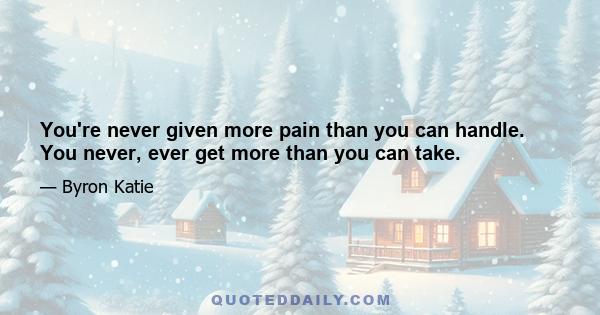 You're never given more pain than you can handle. You never, ever get more than you can take.