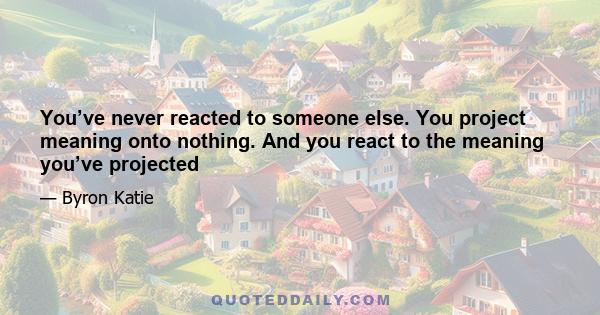 You’ve never reacted to someone else. You project meaning onto nothing. And you react to the meaning you’ve projected