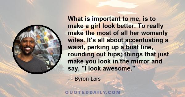 What is important to me, is to make a girl look better. To really make the most of all her womanly wiles. It's all about accentuating a waist, perking up a bust line, rounding out hips; things that just make you look in 