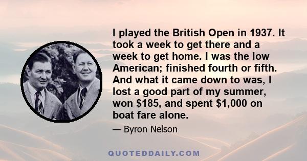 I played the British Open in 1937. It took a week to get there and a week to get home. I was the low American; finished fourth or fifth. And what it came down to was, I lost a good part of my summer, won $185, and spent 