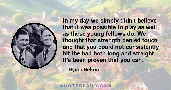 In my day we simply didn't believe that it was possible to play as well as these young fellows do. We thought that strength denied touch and that you could not consistently hit the ball both long and straight. It's been 