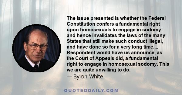 The issue presented is whether the Federal Constitution confers a fundamental right upon homosexuals to engage in sodomy, and hence invalidates the laws of the many States that still make such conduct illegal, and have