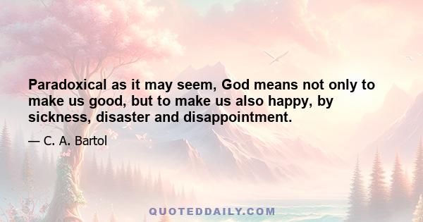 Paradoxical as it may seem, God means not only to make us good, but to make us also happy, by sickness, disaster and disappointment.