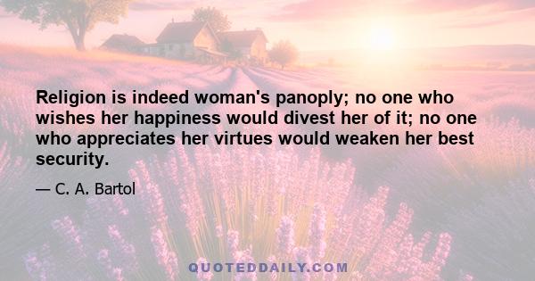 Religion is indeed woman's panoply; no one who wishes her happiness would divest her of it; no one who appreciates her virtues would weaken her best security.