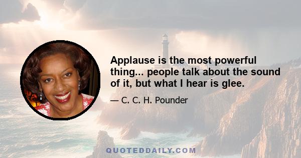 Applause is the most powerful thing... people talk about the sound of it, but what I hear is glee.