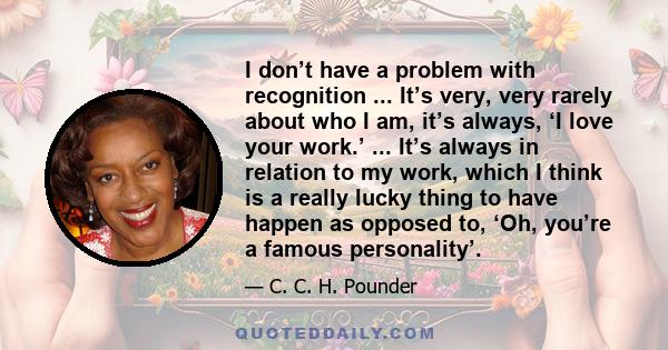 I don’t have a problem with recognition ... It’s very, very rarely about who I am, it’s always, ‘I love your work.’ ... It’s always in relation to my work, which I think is a really lucky thing to have happen as opposed 