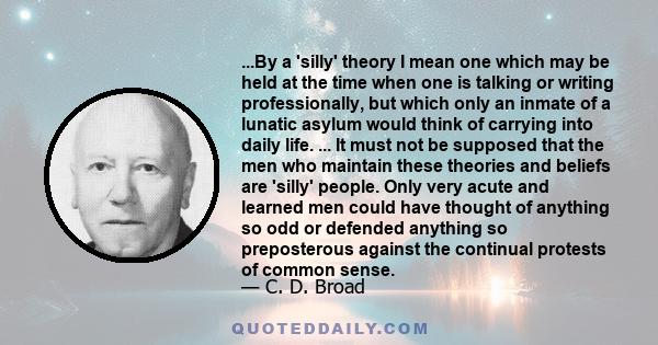 ...By a 'silly' theory I mean one which may be held at the time when one is talking or writing professionally, but which only an inmate of a lunatic asylum would think of carrying into daily life. ... It must not be