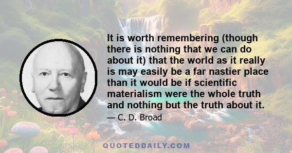 It is worth remembering (though there is nothing that we can do about it) that the world as it really is may easily be a far nastier place than it would be if scientific materialism were the whole truth and nothing but