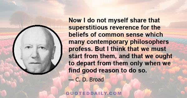 Now I do not myself share that superstitious reverence for the beliefs of common sense which many contemporary philosophers profess. But I think that we must start from them, and that we ought to depart from them only