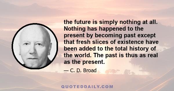 the future is simply nothing at all. Nothing has happened to the present by becoming past except that fresh slices of existence have been added to the total history of the world. The past is thus as real as the present.