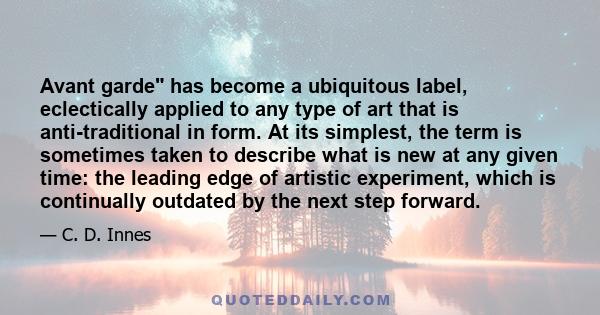 Avant garde has become a ubiquitous label, eclectically applied to any type of art that is anti-traditional in form. At its simplest, the term is sometimes taken to describe what is new at any given time: the leading