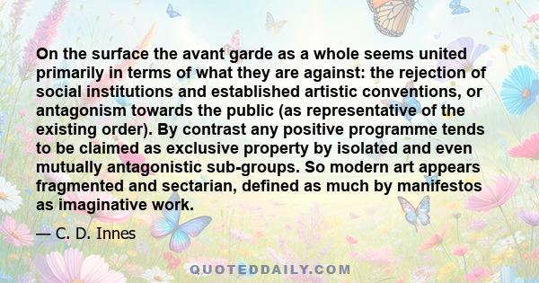 On the surface the avant garde as a whole seems united primarily in terms of what they are against: the rejection of social institutions and established artistic conventions, or antagonism towards the public (as