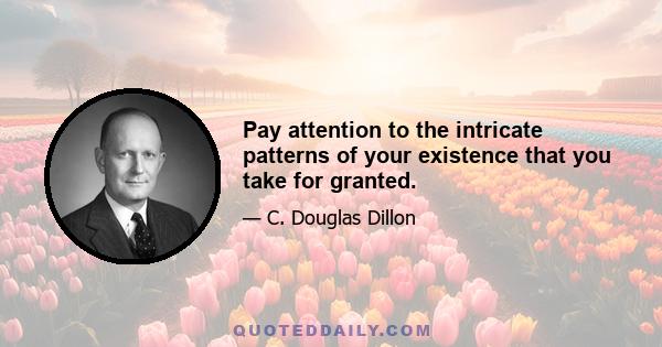 Pay attention to the intricate patterns of your existence that you take for granted.