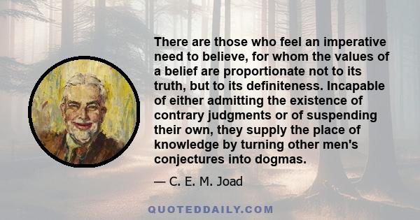 There are those who feel an imperative need to believe, for whom the values of a belief are proportionate not to its truth, but to its definiteness. Incapable of either admitting the existence of contrary judgments or