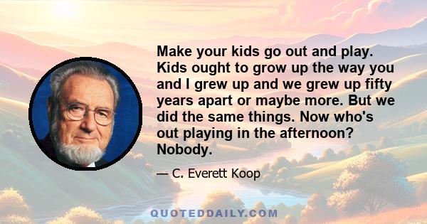 Make your kids go out and play. Kids ought to grow up the way you and I grew up and we grew up fifty years apart or maybe more. But we did the same things. Now who's out playing in the afternoon? Nobody.