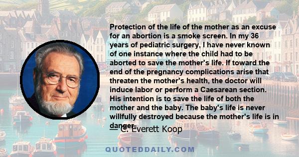 Protection of the life of the mother as an excuse for an abortion is a smoke screen. In my 36 years of pediatric surgery, I have never known of one instance where the child had to be aborted to save the mother's life.