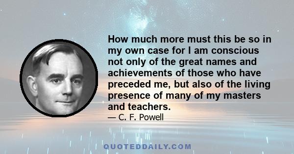 How much more must this be so in my own case for I am conscious not only of the great names and achievements of those who have preceded me, but also of the living presence of many of my masters and teachers.