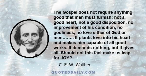 The Gospel does not require anything good that man must furnish: not a good heart, not a good disposition, no improvement of his condition, no godliness, no love either of God or men…….. It plants love into his heart