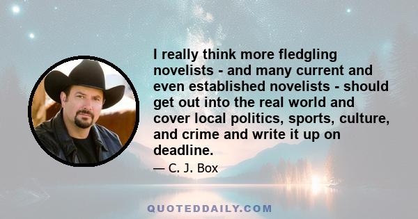 I really think more fledgling novelists - and many current and even established novelists - should get out into the real world and cover local politics, sports, culture, and crime and write it up on deadline.