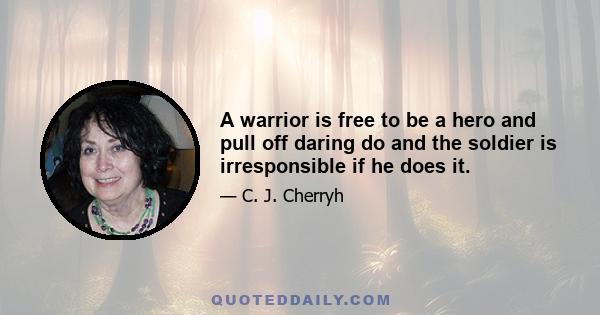 A warrior is free to be a hero and pull off daring do and the soldier is irresponsible if he does it.