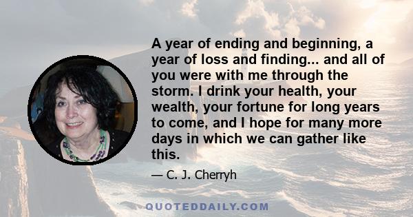 A year of ending and beginning, a year of loss and finding... and all of you were with me through the storm. I drink your health, your wealth, your fortune for long years to come, and I hope for many more days in which