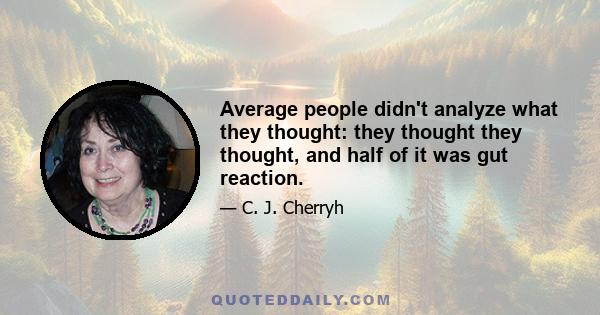 Average people didn't analyze what they thought: they thought they thought, and half of it was gut reaction.