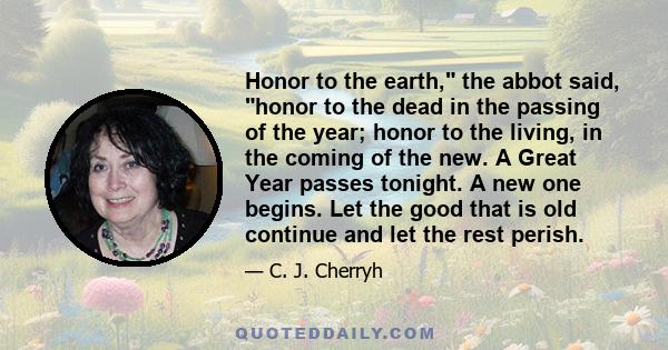 Honor to the earth, the abbot said, honor to the dead in the passing of the year; honor to the living, in the coming of the new. A Great Year passes tonight. A new one begins. Let the good that is old continue and let