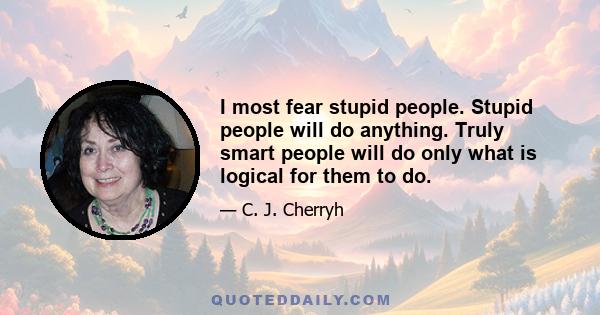 I most fear stupid people. Stupid people will do anything. Truly smart people will do only what is logical for them to do.