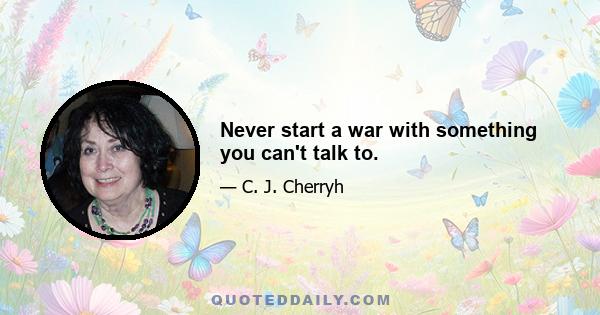 Never start a war with something you can't talk to.