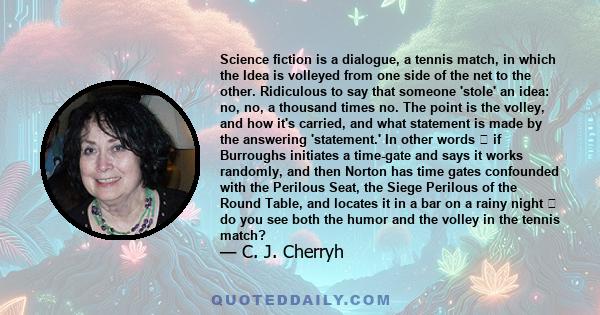 Science fiction is a dialogue, a tennis match, in which the Idea is volleyed from one side of the net to the other. Ridiculous to say that someone 'stole' an idea: no, no, a thousand times no. The point is the volley,