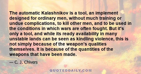 The automatic Kalashnikov is a tool, an implement designed for ordinary men, without much training or undue complications, to kill other men, and to be used in the conditions in which wars are often fought. But it's