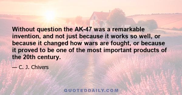 Without question the AK-47 was a remarkable invention, and not just because it works so well, or because it changed how wars are fought, or because it proved to be one of the most important products of the 20th century.