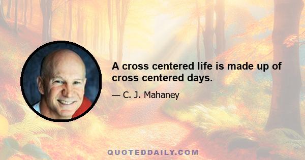 A cross centered life is made up of cross centered days.