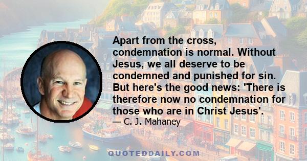 Apart from the cross, condemnation is normal. Without Jesus, we all deserve to be condemned and punished for sin. But here's the good news: 'There is therefore now no condemnation for those who are in Christ Jesus'.