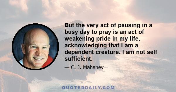 But the very act of pausing in a busy day to pray is an act of weakening pride in my life, acknowledging that I am a dependent creature. I am not self sufficient.