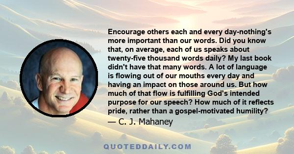 Encourage others each and every day-nothing's more important than our words. Did you know that, on average, each of us speaks about twenty-five thousand words daily? My last book didn't have that many words. A lot of