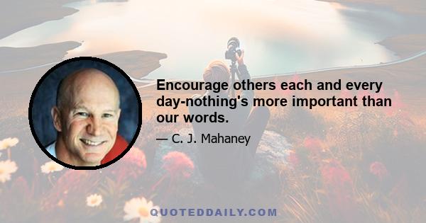 Encourage others each and every day-nothing's more important than our words.