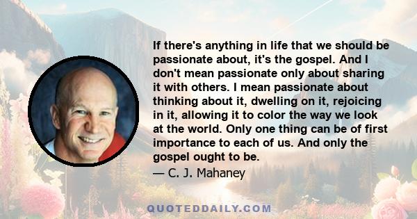 If there's anything in life that we should be passionate about, it's the gospel. And I don't mean passionate only about sharing it with others. I mean passionate about thinking about it, dwelling on it, rejoicing in it, 