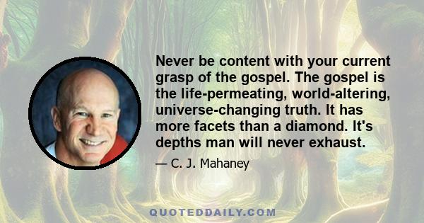 Never be content with your current grasp of the gospel. The gospel is the life-permeating, world-altering, universe-changing truth. It has more facets than a diamond. It's depths man will never exhaust.