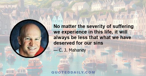 No matter the severity of suffering we experience in this life, it will always be less that what we have deserved for our sins