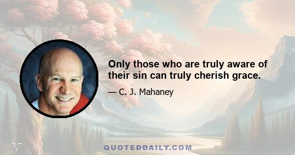 Only those who are truly aware of their sin can truly cherish grace.