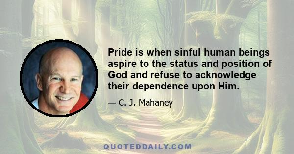 Pride is when sinful human beings aspire to the status and position of God and refuse to acknowledge their dependence upon Him.