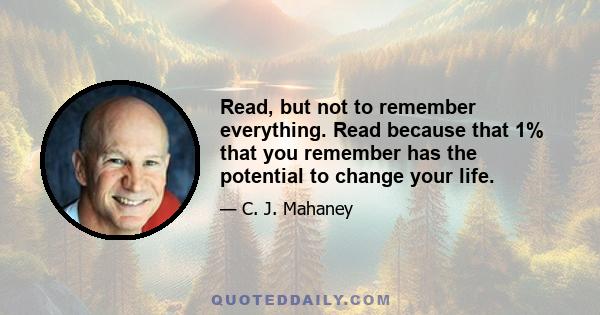 Read, but not to remember everything. Read because that 1% that you remember has the potential to change your life.