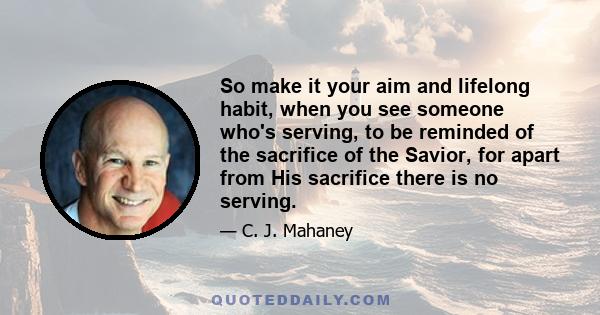 So make it your aim and lifelong habit, when you see someone who's serving, to be reminded of the sacrifice of the Savior, for apart from His sacrifice there is no serving.