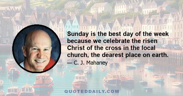 Sunday is the best day of the week because we celebrate the risen Christ of the cross in the local church, the dearest place on earth.