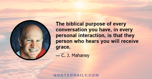 The biblical purpose of every conversation you have, in every personal interaction, is that they person who hears you will receive grace.